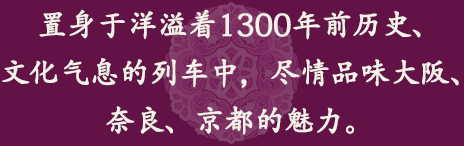 置身于洋溢著1300年前歷史、文化氣息的列車中，盡情品味大阪、奈良、京都的魅力。