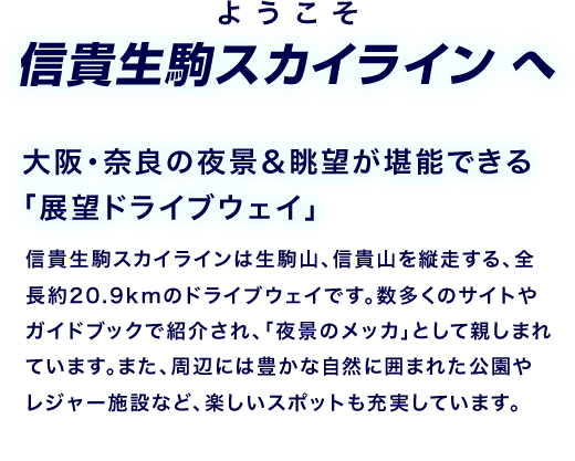ようこそ信貴生駒スカイラインへ 大阪?奈良の夜景＆眺望が堪能できる「展望ドライブウェイ」信貴生駒スカイラインは生駒山、信貴山を縦走する、全長約20.9kmのドライブウェイです。數多くのサイトやガイドブックで紹介され、「夜景のメッカ」として親しまれています。また、周辺には豊かな自然に囲まれた公園やレジャー施設など、楽しいスポットも充実しています。