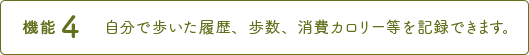 機能4 自分で歩いた履歴、歩數、消費カロリー等を記録できます。